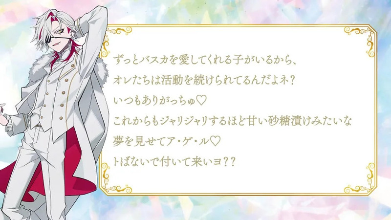「ずっとバスカを愛してくれる子がいるから、オレたちは活動を続けられてるんだよネ？いつもありがっちゅ♡これからもジャリジャリするほど甘い砂糖漬けみたいな夢を見せてア・ゲ・ル♡トばないで付いて来いヨ？？」